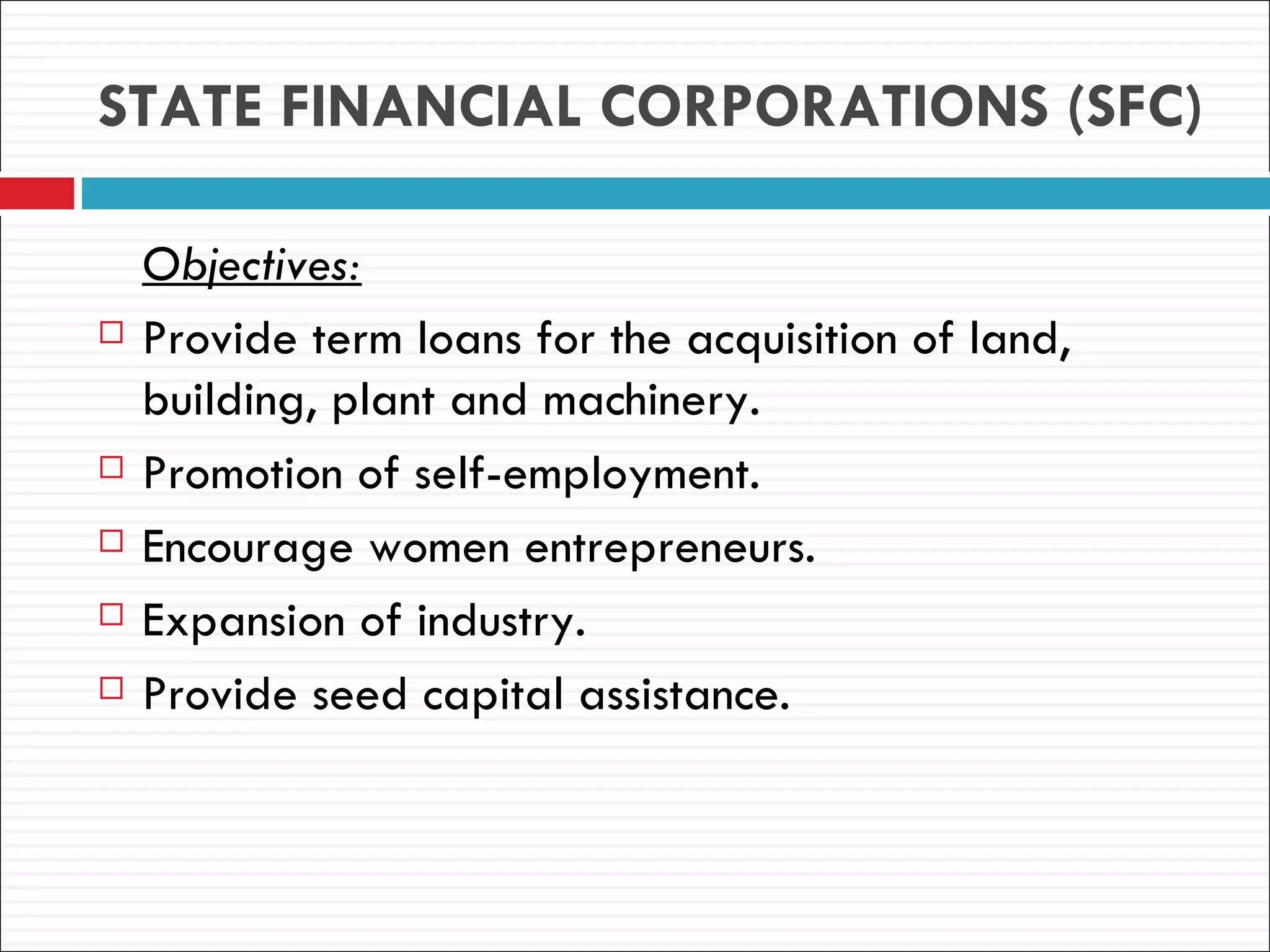 STATE FINANCIAL CORPORATIONS (SFC)

    Objectives:
   Provide term loans for the acquisition of land,
    building, plant and machinery.
   Promotion of self-employment.
   Encourage women entrepreneurs.
   Expansion of industry.
   Provide seed capital assistance.
 