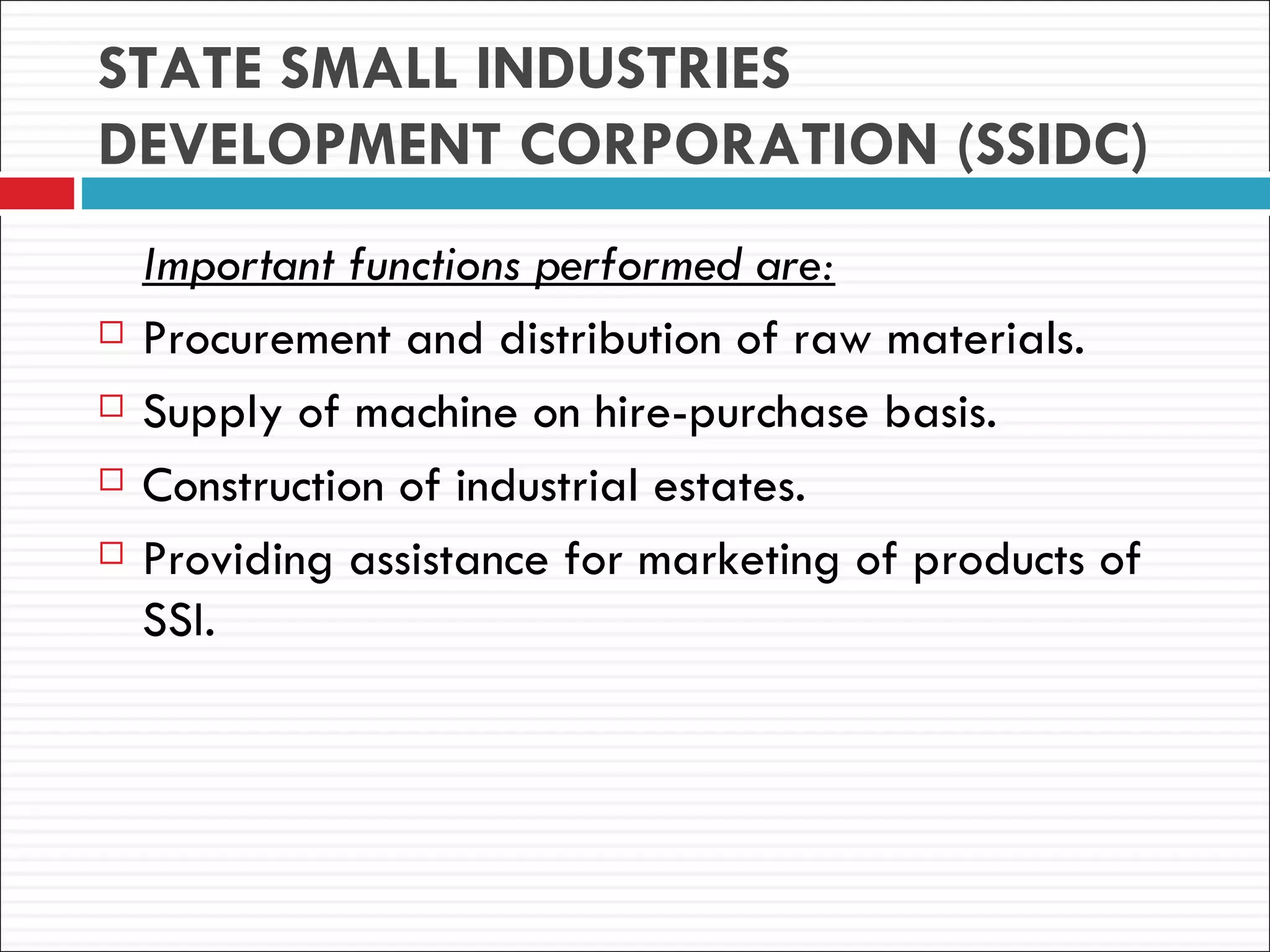 STATE SMALL INDUSTRIES
DEVELOPMENT CORPORATION (SSIDC)
    Important functions performed are:
   Procurement and distribution of raw materials.
   Supply of machine on hire-purchase basis.
   Construction of industrial estates.
   Providing assistance for marketing of products of
    SSI.
 