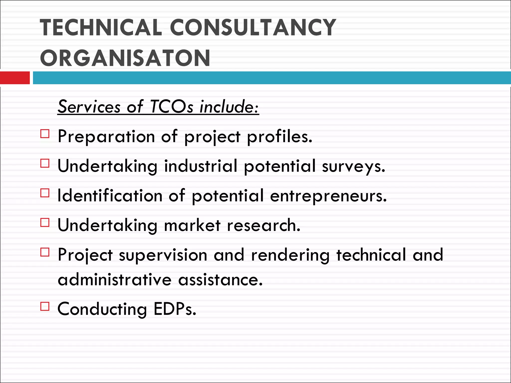 TECHNICAL CONSULTANCY
ORGANISATON
    Services of TCOs include:
   Preparation of project profiles.
   Undertaking industrial potential surveys.
   Identification of potential entrepreneurs.
   Undertaking market research.
   Project supervision and rendering technical and
    administrative assistance.
   Conducting EDPs.
 