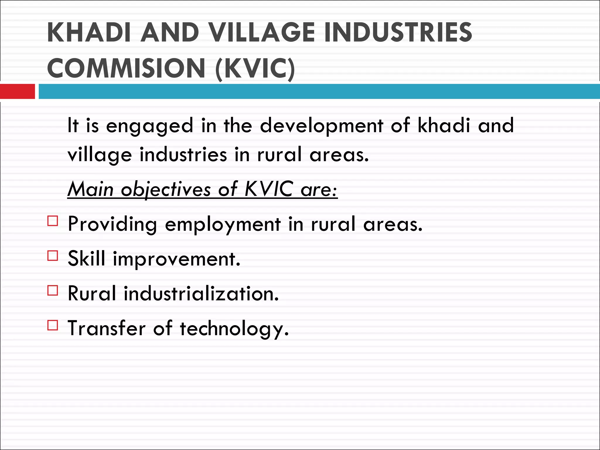KHADI AND VILLAGE INDUSTRIES
COMMISION (KVIC)
    It is engaged in the development of khadi and
    village industries in rural areas.
    Main objectives of KVIC are:
   Providing employment in rural areas.
   Skill improvement.
   Rural industrialization.
   Transfer of technology.
 