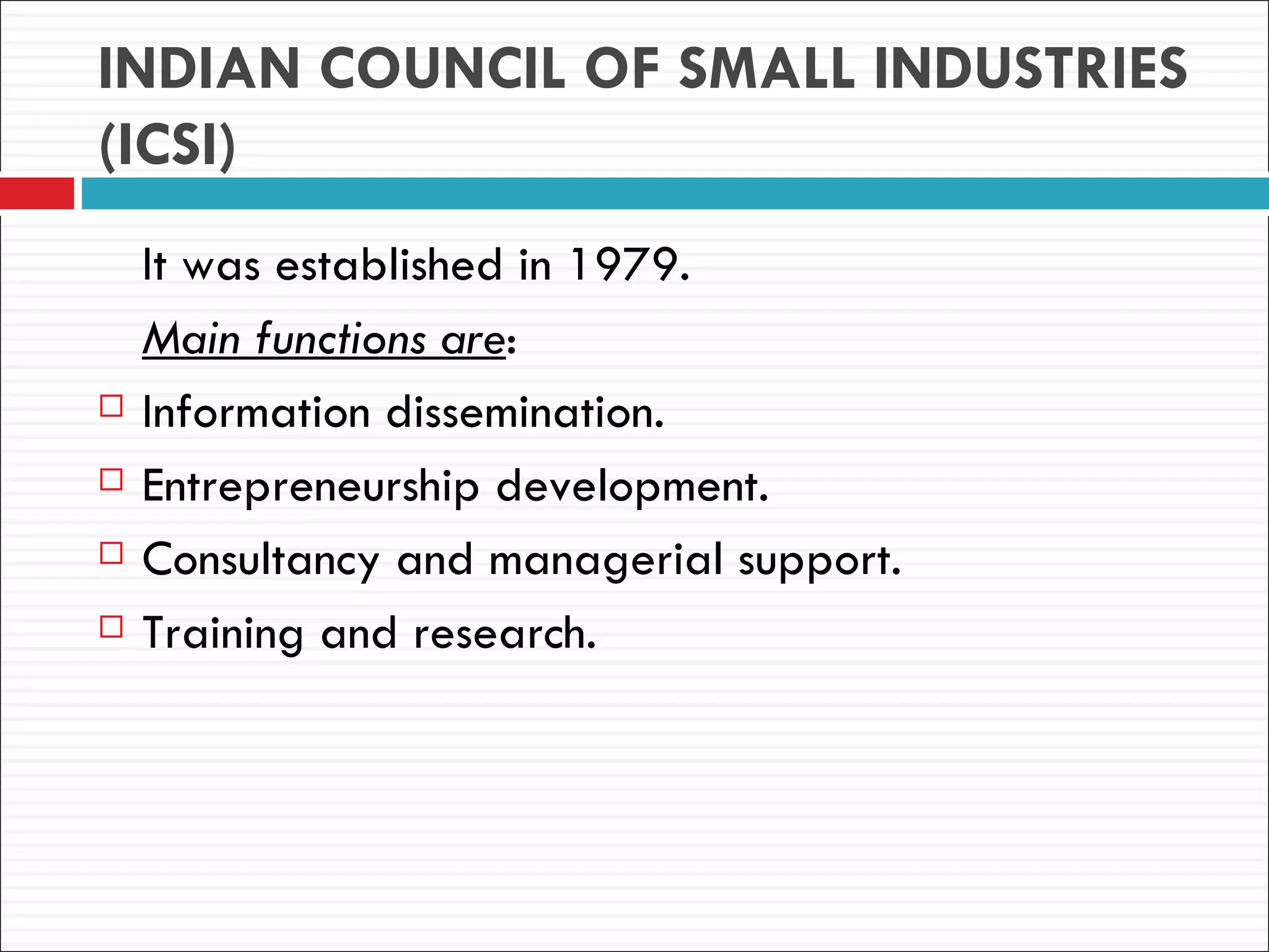 INDIAN COUNCIL OF SMALL INDUSTRIES
(ICSI)
    It was established in 1979.
    Main functions are:
   Information dissemination.
   Entrepreneurship development.
   Consultancy and managerial support.
   Training and research.
 