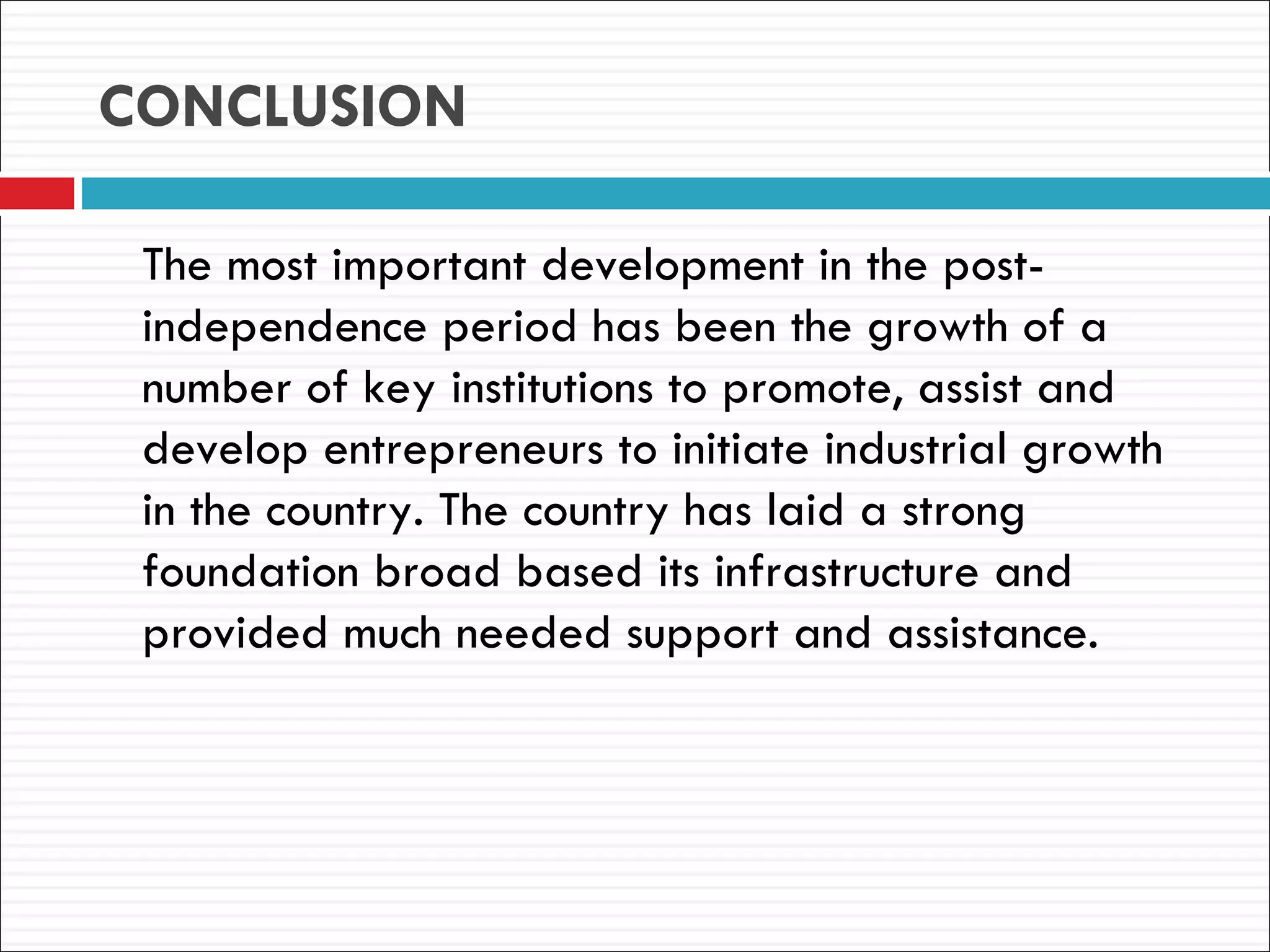 CONCLUSION

 The most important development in the post-
 independence period has been the growth of a
 number of key institutions to promote, assist and
 develop entrepreneurs to initiate industrial growth
 in the country. The country has laid a strong
 foundation broad based its infrastructure and
 provided much needed support and assistance.
 