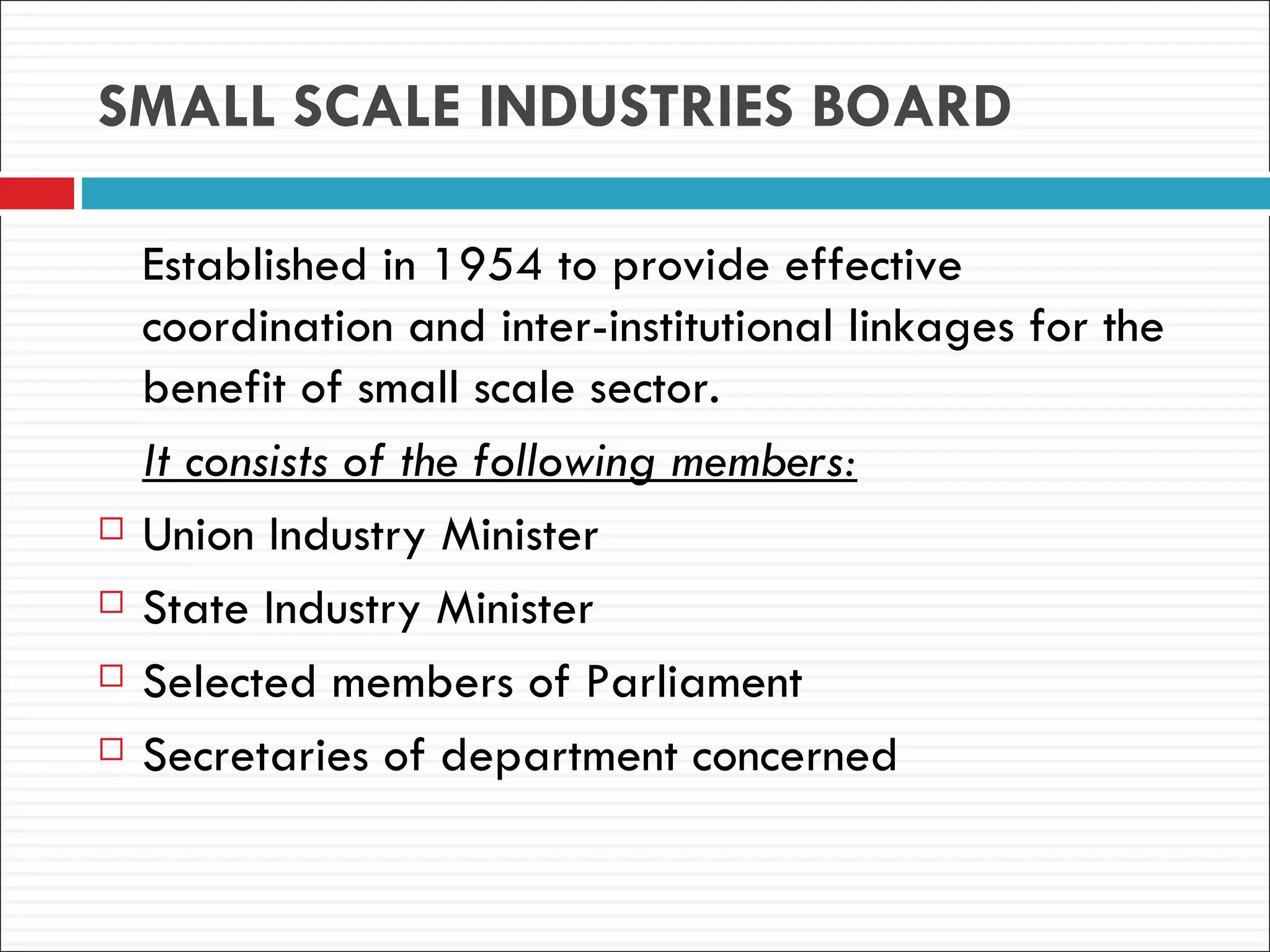 SMALL SCALE INDUSTRIES BOARD

    Established in 1954 to provide effective
    coordination and inter-institutional linkages for the
    benefit of small scale sector.
    It consists of the following members:
   Union Industry Minister
   State Industry Minister
   Selected members of Parliament
   Secretaries of department concerned
 