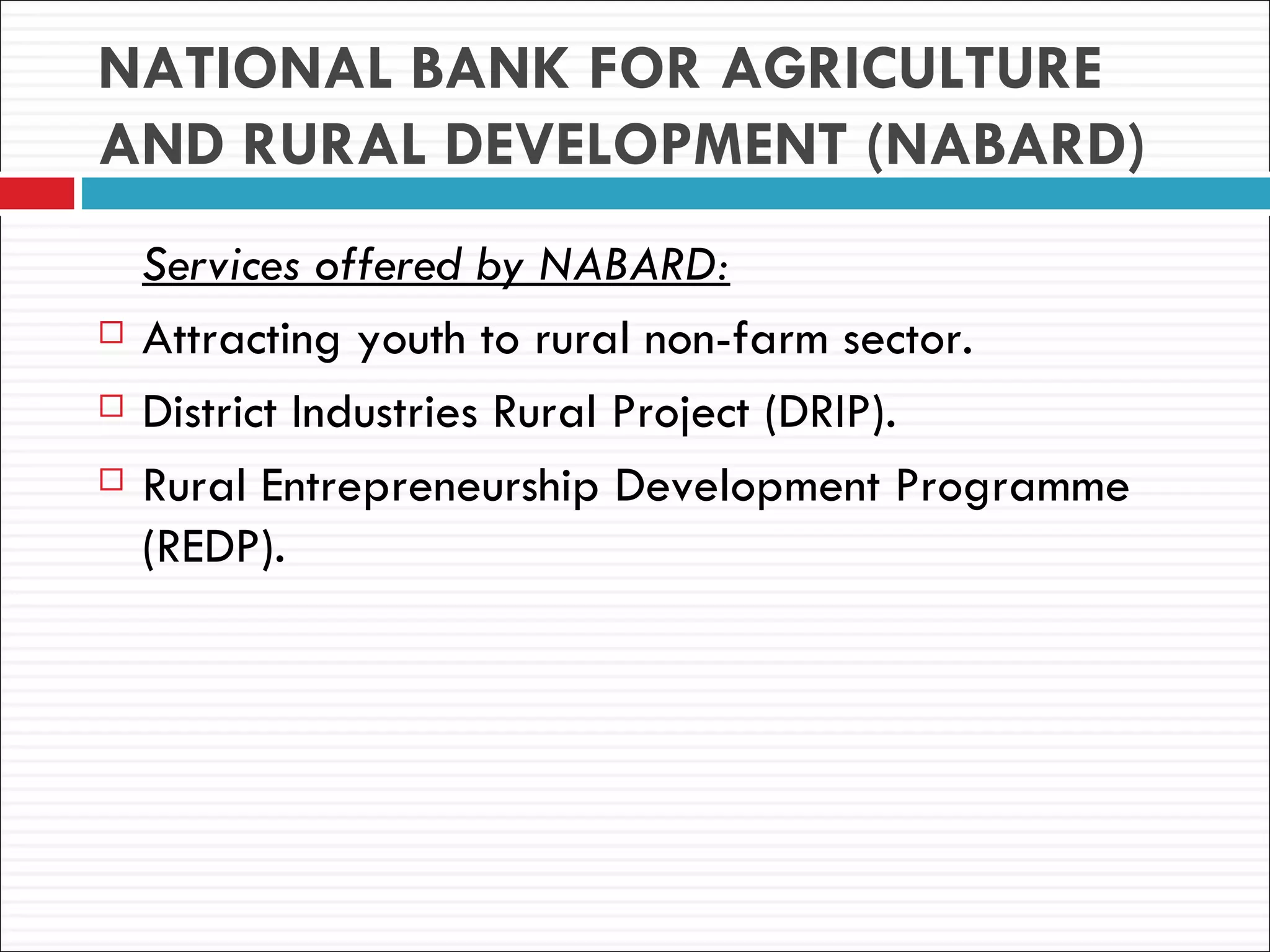 NATIONAL BANK FOR AGRICULTURE
AND RURAL DEVELOPMENT (NABARD)
    Services offered by NABARD:
   Attracting youth to rural non-farm sector.
   District Industries Rural Project (DRIP).
   Rural Entrepreneurship Development Programme
    (REDP).
 