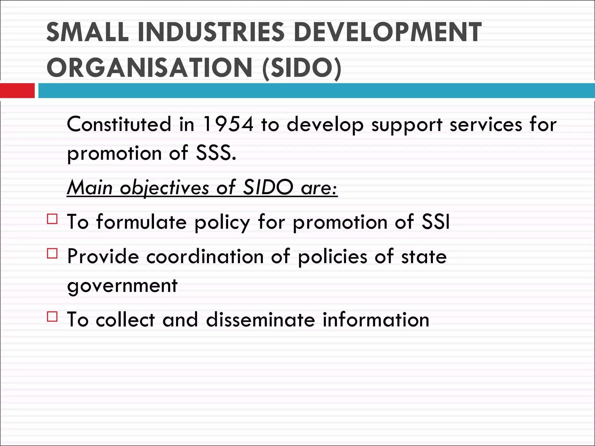 SMALL INDUSTRIES DEVELOPMENT
ORGANISATION (SIDO)
    Constituted in 1954 to develop support services for
    promotion of SSS.
    Main objectives of SIDO are:
   To formulate policy for promotion of SSI
   Provide coordination of policies of state
    government
   To collect and disseminate information
 