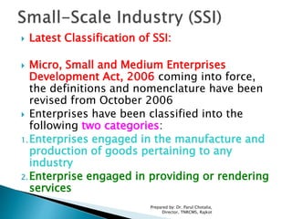  Latest Classification of SSI:
 Micro, Small and Medium Enterprises
Development Act, 2006 coming into force,
the definitions and nomenclature have been
revised from October 2006
 Enterprises have been classified into the
following two categories:
1.Enterprises engaged in the manufacture and
production of goods pertaining to any
industry
2.Enterprise engaged in providing or rendering
services
Prepared by: Dr. Parul Chotalia,
Director, TNRCMS, Rajkot
 