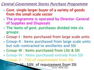  Govt. single larger buyer of a variety of goods
from the small scale sector
 The programme is operated by Director-General
of Supplies and Disposals
 The items of govt. purchases divided into six
groups:
 Group-I : Items purchased from large scale units
 Group-II : Items purchased from large scale units
but sub-contracted to ancillaries and SSI
 Group-III : Items purchased from LSU & SSI
 Group-IV : Items purchased entirely from SSI
 Group-V : 75% of requirement from SSI
 Group- VI : 50% of requirement from SSIPrepared by: Dr. Parul Chotalia,
Director, TNRCMS, Rajkot
 