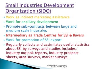  Work as indirect marketing assistance
 Work for ancillary development
 Promote sub-contracts between large and
medium scale industries
 Intermediary as Trade Centres for SSI & Buyers
 Work for promotion of SSI export
 Regularly collects and assimilates useful statistics
about SSI by surveys and studies includes:
industry outlook reports, industry prospect
sheets, area surveys, market surveys…
Prepared by: Dr. Parul Chotalia,
Director, TNRCMS, Rajkot
 