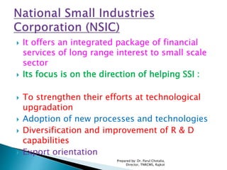  It offers an integrated package of financial
services of long range interest to small scale
sector
 Its focus is on the direction of helping SSI :
 To strengthen their efforts at technological
upgradation
 Adoption of new processes and technologies
 Diversification and improvement of R & D
capabilities
 Export orientation
Prepared by: Dr. Parul Chotalia,
Director, TNRCMS, Rajkot
 