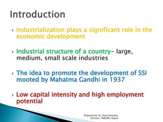  Industrialization plays a significant role in the
economic development
 Industrial structure of a country- large,
medium, small scale industries
 The idea to promote the development of SSI
mooted by Mahatma Gandhi in 1937
 Low capital intensity and high employment
potential
Prepared by: Dr. Parul Chotalia,
Director, TNRCMS, Rajkot
 