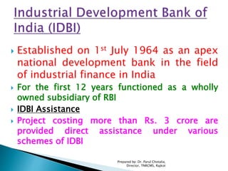 Established on 1st July 1964 as an apex
national development bank in the field
of industrial finance in India
 For the first 12 years functioned as a wholly
owned subsidiary of RBI
 IDBI Assistance
 Project costing more than Rs. 3 crore are
provided direct assistance under various
schemes of IDBI
Prepared by: Dr. Parul Chotalia,
Director, TNRCMS, Rajkot
 