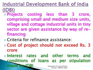  Projects costing less than 3 crore,
comprising small and medium size units,
village and cottage industrial units in tiny
sector are given assistance by way of re-
financing
 Criteria for refinance assistance:
 Cost of project should not exceed Rs. 3
crore
 Interest rates and other terms and
conditions of loans as per stipulation
made by IDBI Prepared by: Dr. Parul Chotalia,
Director, TNRCMS, Rajkot
 