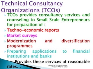  TCOs provides consultancy services and
counseling to Small Scale Entrepreneurs
for preparation of :
 Techno-economic reports
 Market surveys
 Modernization and diversification
programmes
 Preparing applications to financial
institutions and banks
Provides these services at reasonable
rates...
Prepared by: Dr. Parul Chotalia,
Director, TNRCMS, Rajkot
 