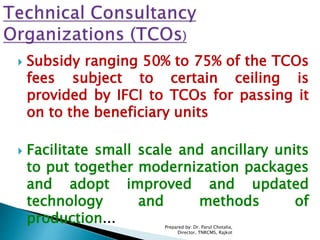  Subsidy ranging 50% to 75% of the TCOs
fees subject to certain ceiling is
provided by IFCI to TCOs for passing it
on to the beneficiary units
 Facilitate small scale and ancillary units
to put together modernization packages
and adopt improved and updated
technology and methods of
production... Prepared by: Dr. Parul Chotalia,
Director, TNRCMS, Rajkot
 