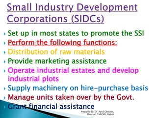  Set up in most states to promote the SSI
 Perform the following functions:
 Distribution of raw materials
 Provide marketing assistance
 Operate industrial estates and develop
industrial plots
 Supply machinery on hire-purchase basis
 Manage units taken over by the Govt.
 Grant financial assistance
Prepared by: Dr. Parul Chotalia,
Director, TNRCMS, Rajkot
 