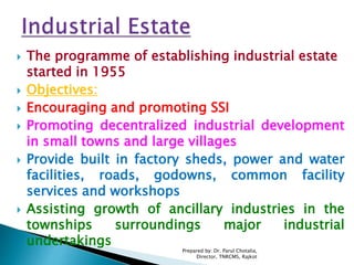  The programme of establishing industrial estate
started in 1955
 Objectives:
 Encouraging and promoting SSI
 Promoting decentralized industrial development
in small towns and large villages
 Provide built in factory sheds, power and water
facilities, roads, godowns, common facility
services and workshops
 Assisting growth of ancillary industries in the
townships surroundings major industrial
undertakings
Prepared by: Dr. Parul Chotalia,
Director, TNRCMS, Rajkot
 