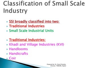  SSI broadly classified into two:
 Traditional Industries
 Small Scale Industrial Units
 Traditional Industries:
 Khadi and Village Industries (KVI)
 Handlooms
 Handicrafts
 Coir
Prepared by: Dr. Parul Chotalia,
Director, TNRCMS, Rajkot
 