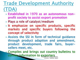  Established in 1970 as an autonomous non-
profit society to assist export promotion
 Plays a role of catalyst/medium
 It emphasize on specific products, specific
markets and specific buyers following the
concept of selectivity
 Assists the SSI in form of technical guidance
through product adaption and amendment,
product development, trade fairs, buyer-
sellers meet, etc.
 Compiles and brings out country bulletins to
convey information to exportersPrepared by: Dr. Parul Chotalia,
Director, TNRCMS, Rajkot
 