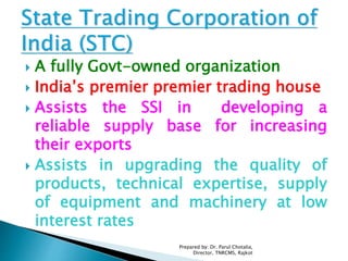  A fully Govt-owned organization
 India’s premier premier trading house
 Assists the SSI in developing a
reliable supply base for increasing
their exports
 Assists in upgrading the quality of
products, technical expertise, supply
of equipment and machinery at low
interest rates
Prepared by: Dr. Parul Chotalia,
Director, TNRCMS, Rajkot
 