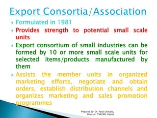  Formulated in 1981
 Provides strength to potential small scale
units
 Export consortium of small industries can be
formed by 10 or more small scale units for
selected items/products manufactured by
them
 Assists the member units in organized
marketing efforts, negotiate and obtain
orders, establish distribution channels and
organizes marketing and sales promotion
programmes
Prepared by: Dr. Parul Chotalia,
Director, TNRCMS, Rajkot
 