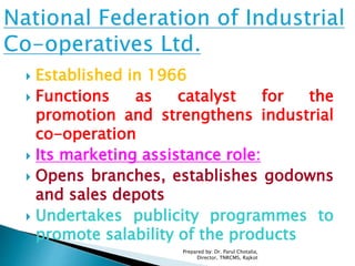  Established in 1966
 Functions as catalyst for the
promotion and strengthens industrial
co-operation
 Its marketing assistance role:
 Opens branches, establishes godowns
and sales depots
 Undertakes publicity programmes to
promote salability of the products
Prepared by: Dr. Parul Chotalia,
Director, TNRCMS, Rajkot
 
