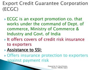  ECGC is an export promotion co. that
works under the command of Dept. of
commerce, Ministry of Commerce &
Industry and Govt. of India
 It offers covers of credit risk insurance
to exporters
 Assistance to SSI:
 Offers insurance protection to exporters
against payment risk
Prepared by: Dr. Parul Chotalia,
Director, TNRCMS, Rajkot
 