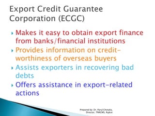  Makes it easy to obtain export finance
from banks/financial institutions
 Provides information on credit-
worthiness of overseas buyers
 Assists exporters in recovering bad
debts
 Offers assistance in export-related
actions
Prepared by: Dr. Parul Chotalia,
Director, TNRCMS, Rajkot
 