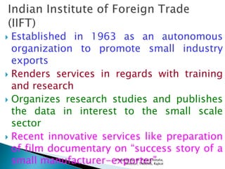  Established in 1963 as an autonomous
organization to promote small industry
exports
 Renders services in regards with training
and research
 Organizes research studies and publishes
the data in interest to the small scale
sector
 Recent innovative services like preparation
of film documentary on “success story of a
small manufacturer-exporter”Prepared by: Dr. Parul Chotalia,
Director, TNRCMS, Rajkot
 