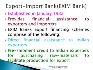  Established in January 1982
 Provides financial assistance to
exporters and importers
 EXIM Banks export financing schemes
comprise of the following:
 Direct financial assistance to Indian
exporters
 Pre-shipment credit to Indian exporters
for purchasing raw-materials to
facilitate production for export
Prepared by: Dr. Parul Chotalia,
Director, TNRCMS, Rajkot
 