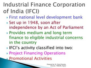  First national level development bank
 Set up in 1948, soon after
independence by an Act of Parliament
 Provides medium and long term
finance to eligible industrial concerns
in the country
 IFCI’s activity classified into two:
 Project Financing Operations
 Promotional Activities
Prepared by: Dr. Parul Chotalia,
Director, TNRCMS, Rajkot
 
