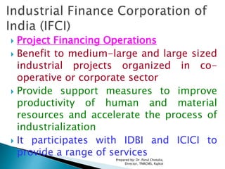  Project Financing Operations
 Benefit to medium-large and large sized
industrial projects organized in co-
operative or corporate sector
 Provide support measures to improve
productivity of human and material
resources and accelerate the process of
industrialization
 It participates with IDBI and ICICI to
provide a range of services
Prepared by: Dr. Parul Chotalia,
Director, TNRCMS, Rajkot
 