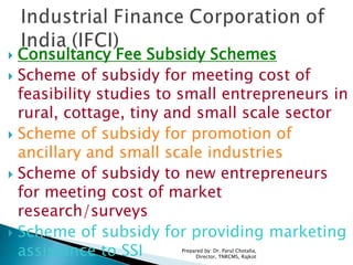  Consultancy Fee Subsidy Schemes
 Scheme of subsidy for meeting cost of
feasibility studies to small entrepreneurs in
rural, cottage, tiny and small scale sector
 Scheme of subsidy for promotion of
ancillary and small scale industries
 Scheme of subsidy to new entrepreneurs
for meeting cost of market
research/surveys
 Scheme of subsidy for providing marketing
assistance to SSI Prepared by: Dr. Parul Chotalia,
Director, TNRCMS, Rajkot
 