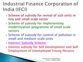  Scheme of subsidy for revival of sick units in
tiny and small scale sector
 Scheme of subsidy for implementing
modernization programme of small scale
sectors
 Scheme of subsidy for control of pollution in
small and medium scale units
 Interest’ Subsidy Scheme
 Interest subsidy for Self Development and Self
Employment of Unemployed Young Persons
Prepared by: Dr. Parul Chotalia,
Director, TNRCMS, Rajkot
 