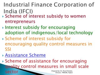  Scheme of interest subsidy to women
entrepreneurs
 Interest subsidy for encouraging
adoption of indigenous/local technology
 Scheme of interest subsidy for
encouraging quality control measures in
SSI
 Assistance Scheme
 Scheme of assistance for encouraging
quality control measures in small scale
sector Prepared by: Dr. Parul Chotalia,
Director, TNRCMS, Rajkot
 