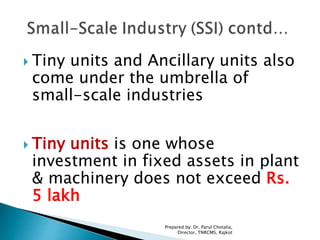  Tiny units and Ancillary units also
come under the umbrella of
small-scale industries
 Tiny units is one whose
investment in fixed assets in plant
& machinery does not exceed Rs.
5 lakh
Prepared by: Dr. Parul Chotalia,
Director, TNRCMS, Rajkot
 
