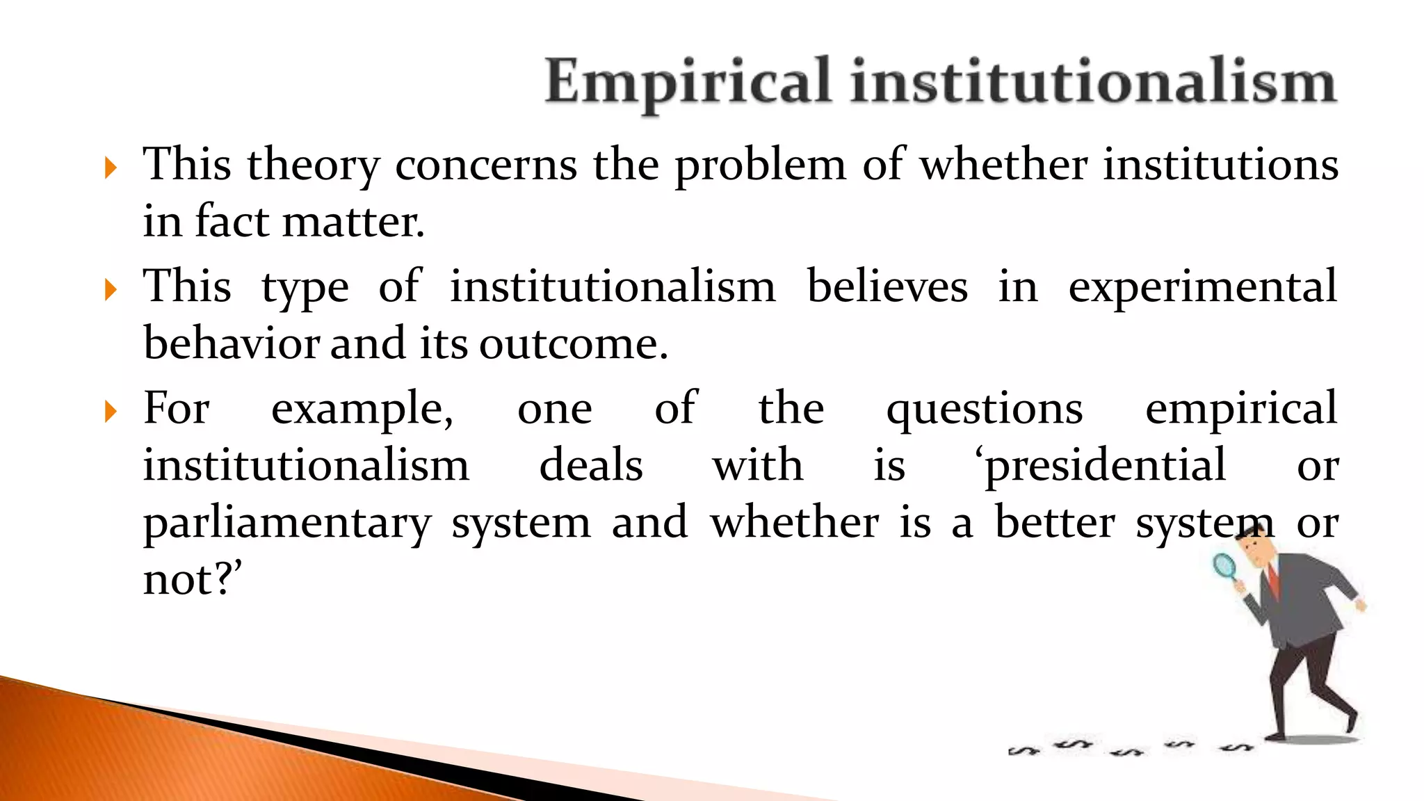  This theory concerns the problem of whether institutions
in fact matter.
 This type of institutionalism believes in experimental
behavior and its outcome.
 For example, one of the questions empirical
institutionalism deals with is ‘presidential or
parliamentary system and whether is a better system or
not?’
 