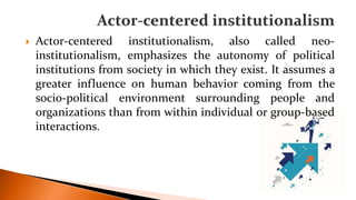  Actor-centered institutionalism, also called neo-
institutionalism, emphasizes the autonomy of political
institutions from society in which they exist. It assumes a
greater influence on human behavior coming from the
socio-political environment surrounding people and
organizations than from within individual or group-based
interactions.
 