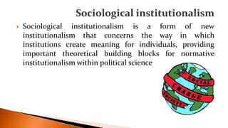  Sociological institutionalism is a form of new
institutionalism that concerns the way in which
institutions create meaning for individuals, providing
important theoretical building blocks for normative
institutionalism within political science
 