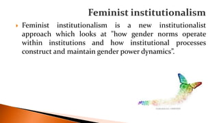  Feminist institutionalism is a new institutionalist
approach which looks at "how gender norms operate
within institutions and how institutional processes
construct and maintain gender power dynamics”.
 
