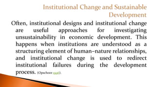 Often, institutional designs and institutional change
are useful approaches for investigating
unsustainability in economic development. This
happens when institutions are understood as a
structuring element of human–nature relationships,
and institutional change is used to redirect
institutional failures during the development
process. (Opschoor 1996).
 