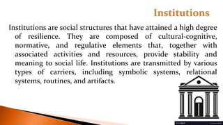Institutions are social structures that have attained a high degree
of resilience. They are composed of cultural-cognitive,
normative, and regulative elements that, together with
associated activities and resources, provide stability and
meaning to social life. Institutions are transmitted by various
types of carriers, including symbolic systems, relational
systems, routines, and artifacts.
 