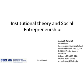 Institutional theory and Social
Entrepreneurship

Anirudh Agrawal

Anirudh Agrawal
PhD Fellow
Copenhagen Business School
Porcelænshaven 18A, 0,119
DK-2000 Frederiksberg
Denmark
Office.: +45 38 15 34 01
M: +45 41 68 95 02
e-mail : aag.ikl@cbs.dk

 