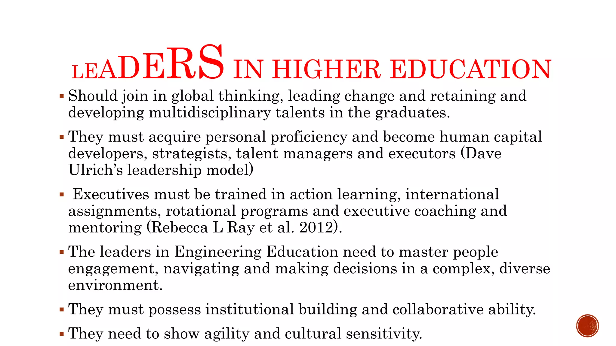 LEADERS IN HIGHER EDUCATION
 Should join in global thinking, leading change and retaining and
developing multidisciplinary talents in the graduates.
 They must acquire personal proficiency and become human capital
developers, strategists, talent managers and executors (Dave
Ulrich’s leadership model)
 Executives must be trained in action learning, international
assignments, rotational programs and executive coaching and
mentoring (Rebecca L Ray et al. 2012).
 The leaders in Engineering Education need to master people
engagement, navigating and making decisions in a complex, diverse
environment.
 They must possess institutional building and collaborative ability.
 They need to show agility and cultural sensitivity.
 