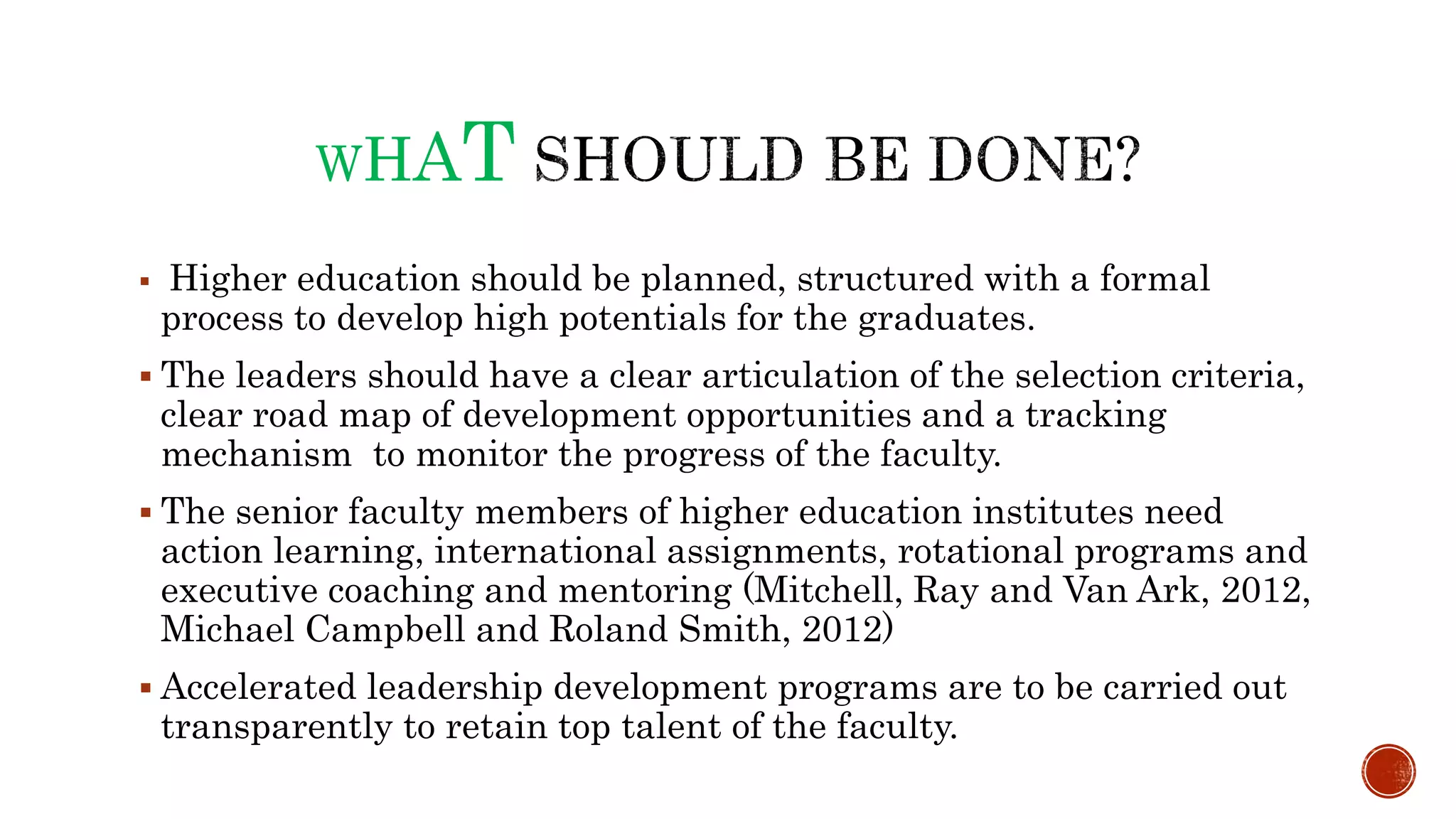WHAT
 Higher education should be planned, structured with a formal
process to develop high potentials for the graduates.
 The leaders should have a clear articulation of the selection criteria,
clear road map of development opportunities and a tracking
mechanism to monitor the progress of the faculty.
 The senior faculty members of higher education institutes need
action learning, international assignments, rotational programs and
executive coaching and mentoring (Mitchell, Ray and Van Ark, 2012,
Michael Campbell and Roland Smith, 2012)
 Accelerated leadership development programs are to be carried out
transparently to retain top talent of the faculty.
 