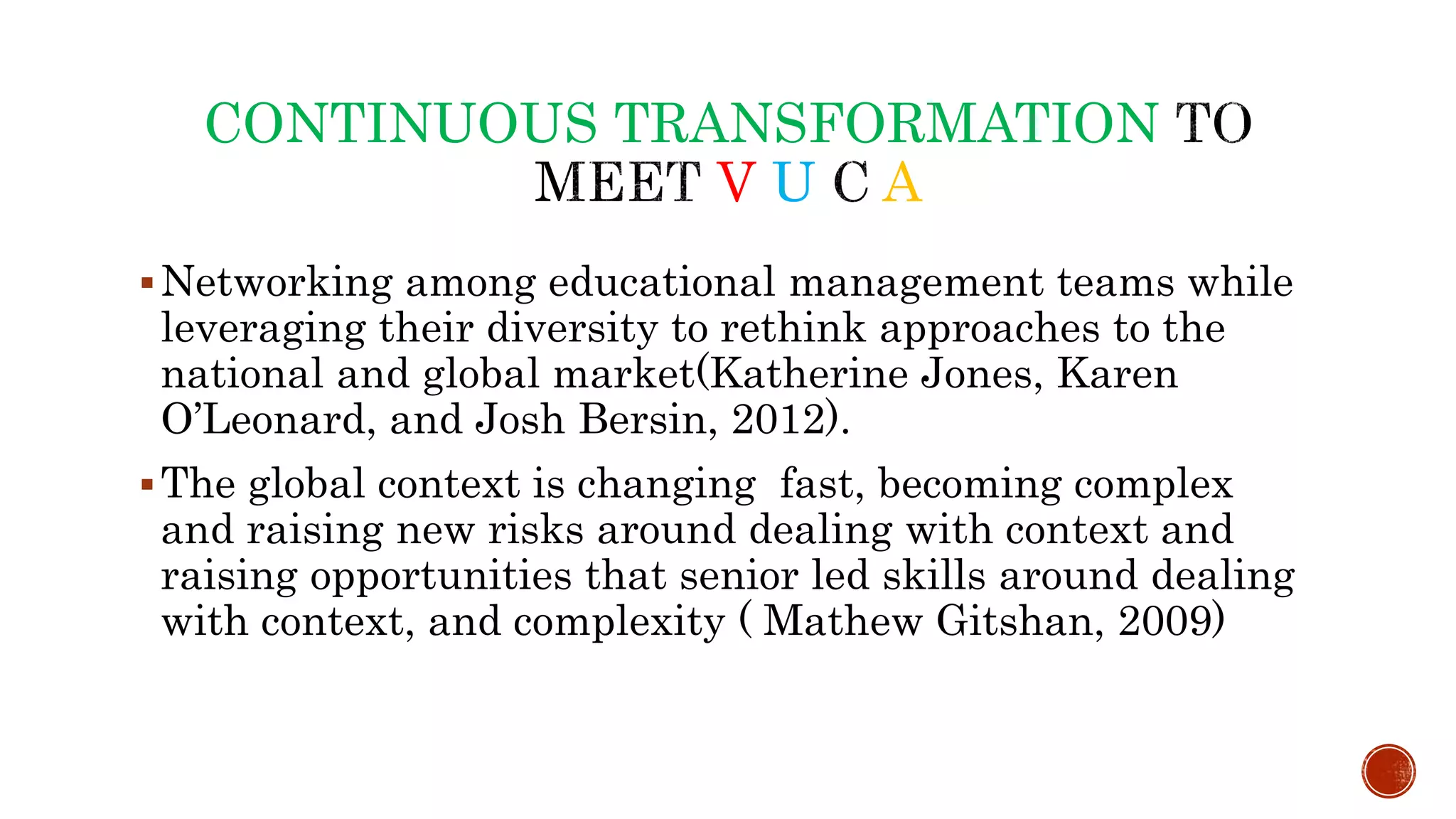 CONTINUOUS TRANSFORMATION
V U A
Networking among educational management teams while
leveraging their diversity to rethink approaches to the
national and global market(Katherine Jones, Karen
O’Leonard, and Josh Bersin, 2012).
The global context is changing fast, becoming complex
and raising new risks around dealing with context and
raising opportunities that senior led skills around dealing
with context, and complexity ( Mathew Gitshan, 2009)
 