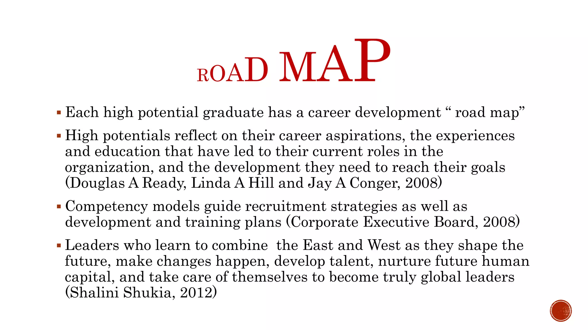 ROAD MAP
 Each high potential graduate has a career development “ road map”
 High potentials reflect on their career aspirations, the experiences
and education that have led to their current roles in the
organization, and the development they need to reach their goals
(Douglas A Ready, Linda A Hill and Jay A Conger, 2008)
 Competency models guide recruitment strategies as well as
development and training plans (Corporate Executive Board, 2008)
 Leaders who learn to combine the East and West as they shape the
future, make changes happen, develop talent, nurture future human
capital, and take care of themselves to become truly global leaders
(Shalini Shukia, 2012)
 