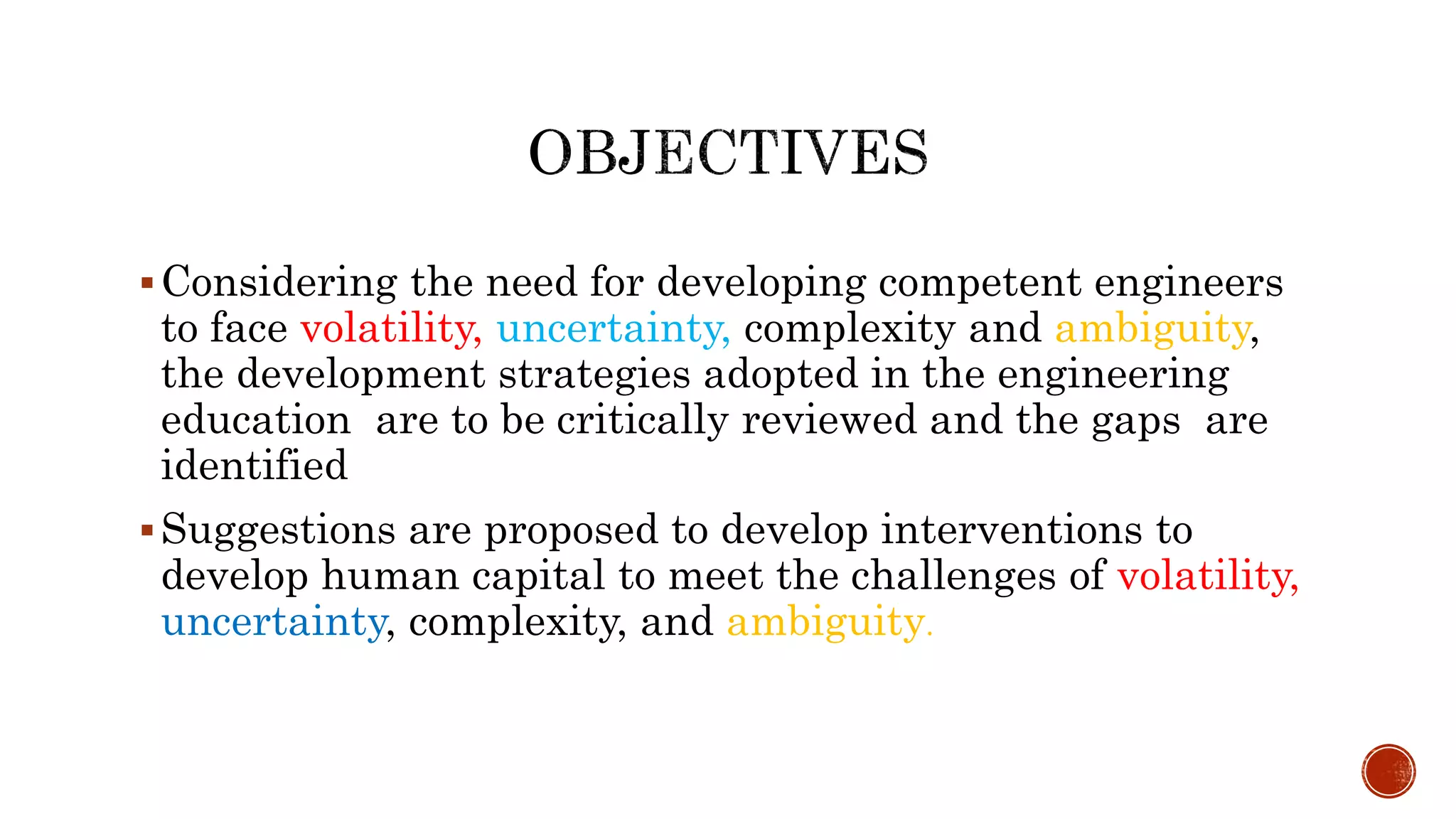 Considering the need for developing competent engineers
to face volatility, uncertainty, complexity and ambiguity,
the development strategies adopted in the engineering
education are to be critically reviewed and the gaps are
identified
Suggestions are proposed to develop interventions to
develop human capital to meet the challenges of volatility,
uncertainty, complexity, and ambiguity.
 
