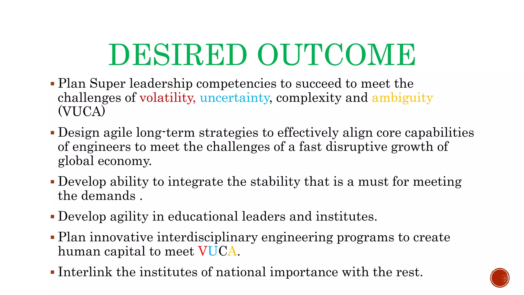 DESIRED OUTCOME
 Plan Super leadership competencies to succeed to meet the
challenges of volatility, uncertainty, complexity and ambiguity
(VUCA)
 Design agile long-term strategies to effectively align core capabilities
of engineers to meet the challenges of a fast disruptive growth of
global economy.
 Develop ability to integrate the stability that is a must for meeting
the demands .
 Develop agility in educational leaders and institutes.
 Plan innovative interdisciplinary engineering programs to create
human capital to meet VUCA.
 Interlink the institutes of national importance with the rest.
 