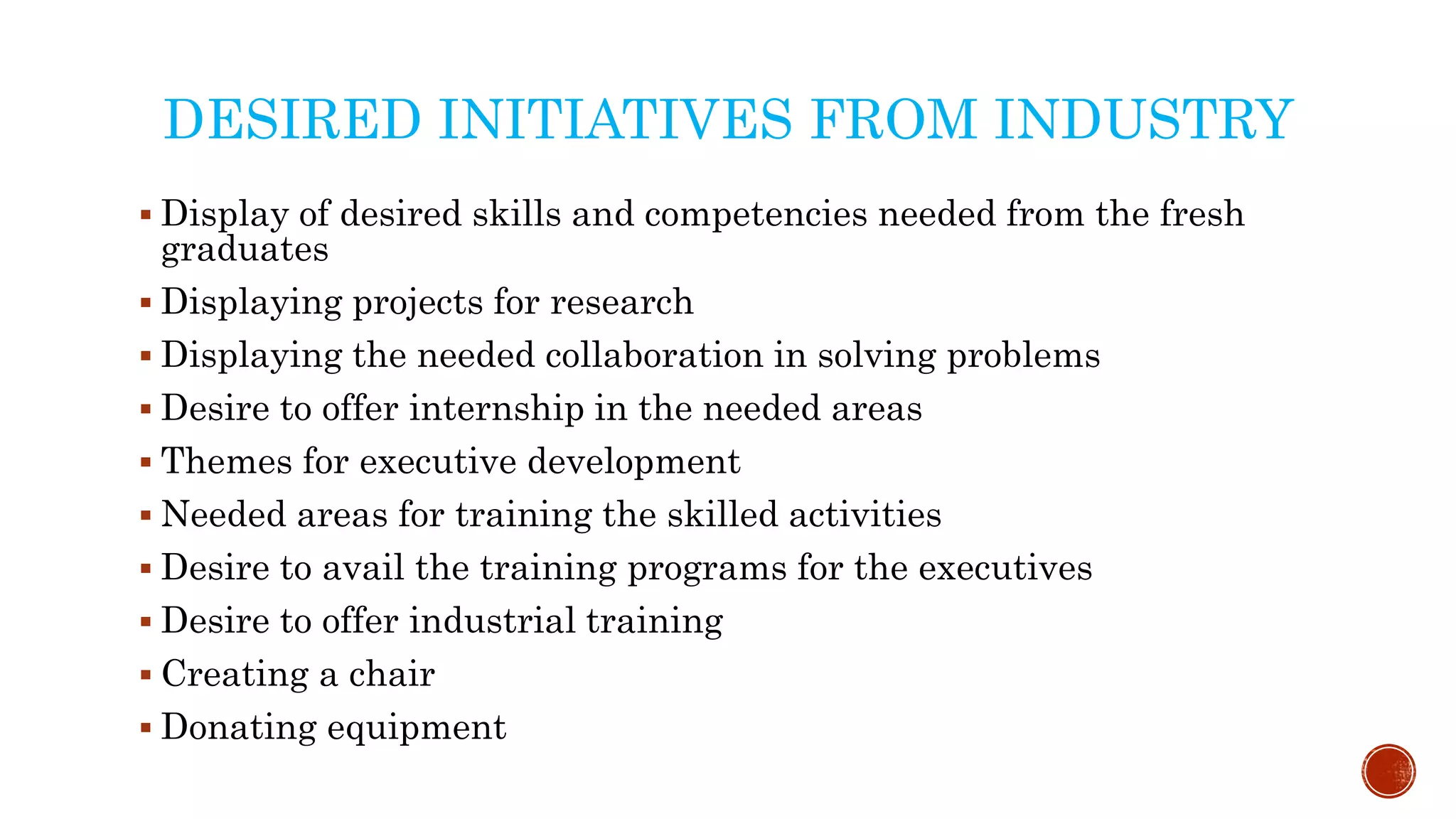DESIRED INITIATIVES FROM INDUSTRY
 Display of desired skills and competencies needed from the fresh
graduates
 Displaying projects for research
 Displaying the needed collaboration in solving problems
 Desire to offer internship in the needed areas
 Themes for executive development
 Needed areas for training the skilled activities
 Desire to avail the training programs for the executives
 Desire to offer industrial training
 Creating a chair
 Donating equipment
 