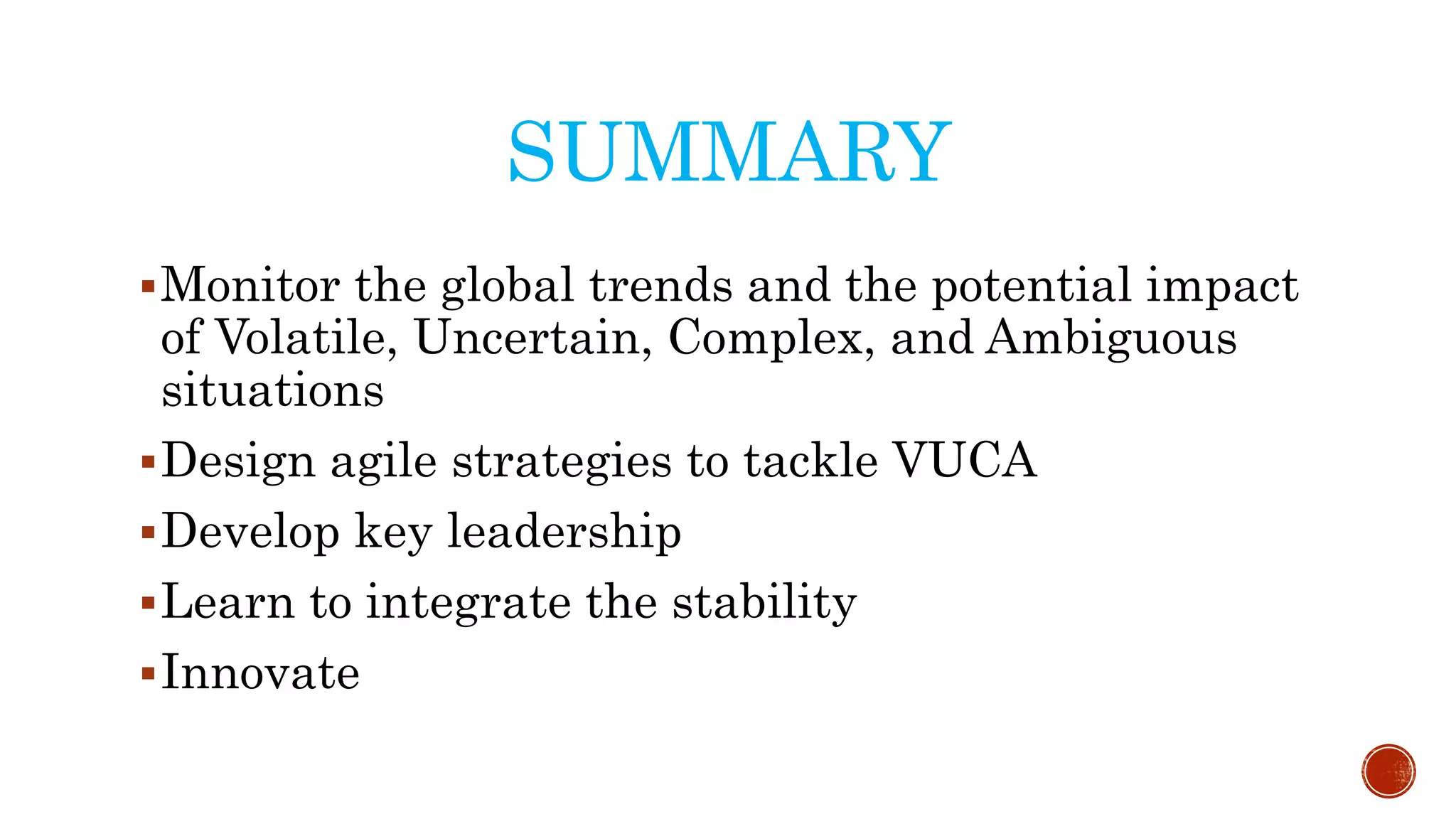 SUMMARY
Monitor the global trends and the potential impact
of Volatile, Uncertain, Complex, and Ambiguous
situations
Design agile strategies to tackle VUCA
Develop key leadership
Learn to integrate the stability
Innovate
 